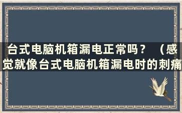 台式电脑机箱漏电正常吗？ （感觉就像台式电脑机箱漏电时的刺痛感 ）